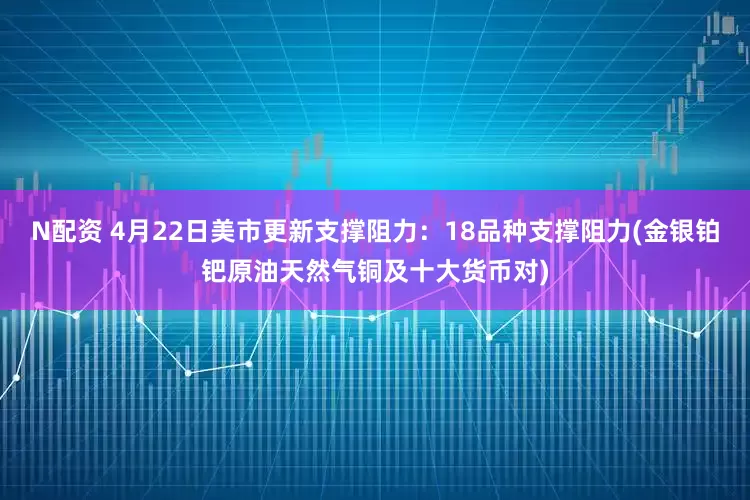 N配资 4月22日美市更新支撑阻力：18品种支撑阻力(金银铂钯原油天然气铜及十大货币对)