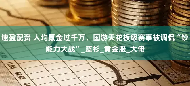 速盈配资 人均氪金过千万，国游天花板级赛事被调侃“钞能力大战”_蓝杉_黄金服_大佬