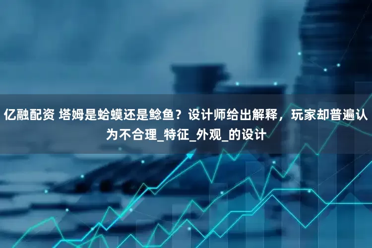 亿融配资 塔姆是蛤蟆还是鲶鱼？设计师给出解释，玩家却普遍认为不合理_特征_外观_的设计