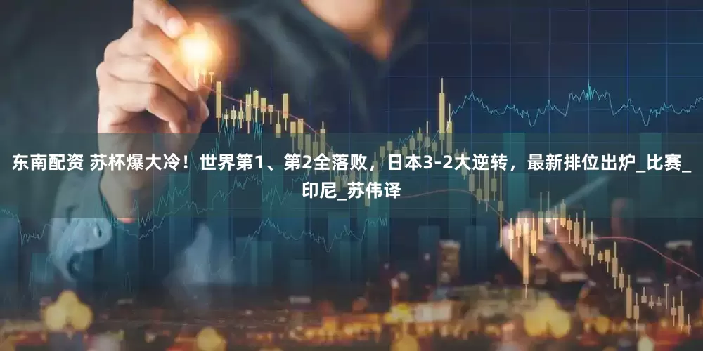 东南配资 苏杯爆大冷！世界第1、第2全落败，日本3-2大逆转，最新排位出炉_比赛_印尼_苏伟译