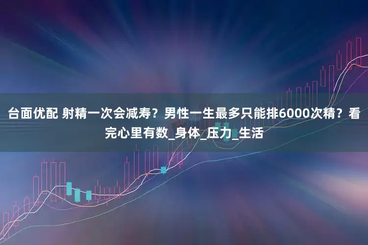 台面优配 射精一次会减寿？男性一生最多只能排6000次精？看完心里有数_身体_压力_生活
