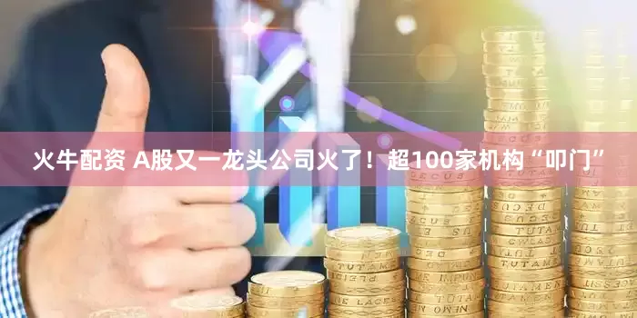 火牛配资 A股又一龙头公司火了！超100家机构“叩门”