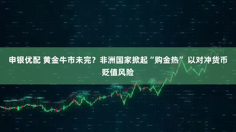 申银优配 黄金牛市未完？非洲国家掀起“购金热” 以对冲货币贬值风险