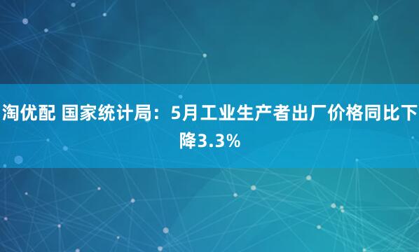 淘优配 国家统计局：5月工业生产者出厂价格同比下降3.3%