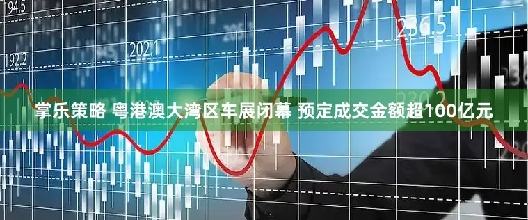 掌乐策略 粤港澳大湾区车展闭幕 预定成交金额超100亿元