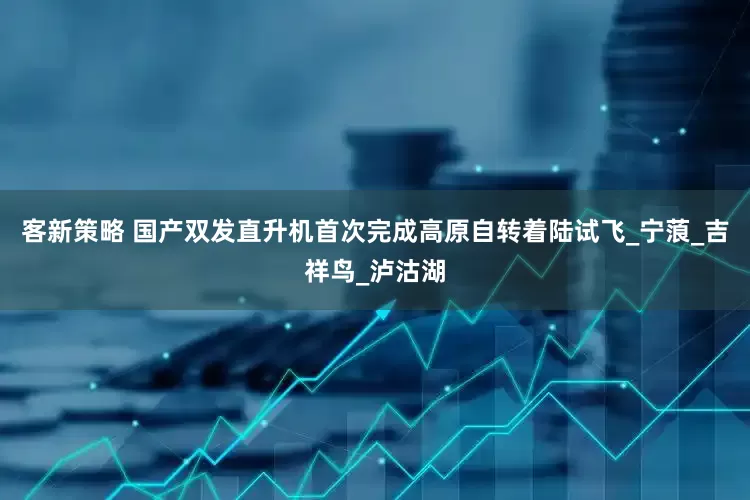 客新策略 国产双发直升机首次完成高原自转着陆试飞_宁蒗_吉祥鸟_泸沽湖