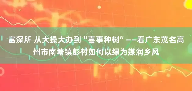 富深所 从大操大办到“喜事种树”——看广东茂名高州市南塘镇彭村如何以绿为媒润乡风