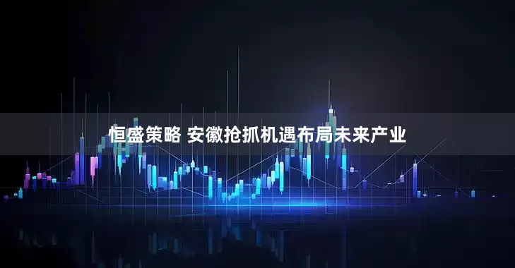 恒盛策略 安徽抢抓机遇布局未来产业