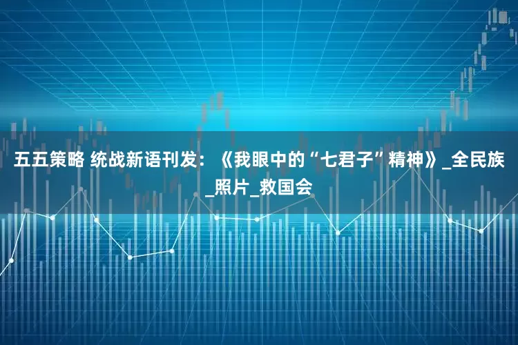 五五策略 统战新语刊发：《我眼中的“七君子”精神》_全民族_照片_救国会