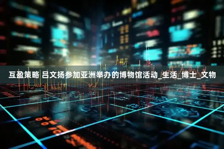互盈策略 吕文扬参加亚洲举办的博物馆活动_生活_博士_文物