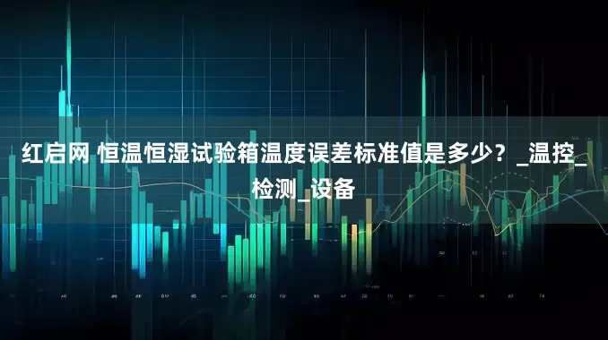 红启网 恒温恒湿试验箱温度误差标准值是多少？_温控_检测_设备
