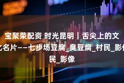 宝聚荣配资 时光昆明｜舌尖上的文化名片——七步场豆腐_臭豆腐_村民_影像