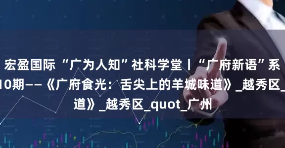 宏盈国际 “广为人知”社科学堂丨“广府新语”系列讲座第110期——《广府食光：舌尖上的羊城味道》_越秀区_quot_广州