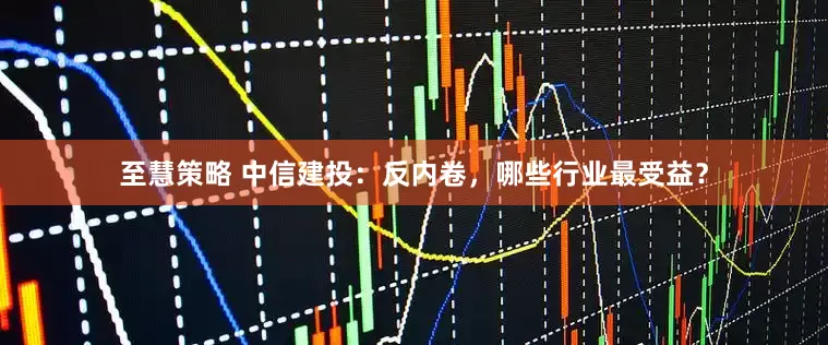 至慧策略 中信建投：反内卷，哪些行业最受益？
