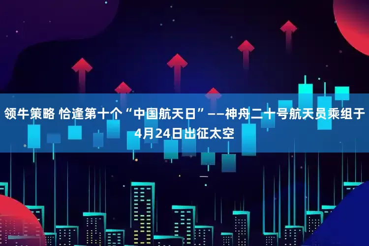 领牛策略 恰逢第十个“中国航天日”——神舟二十号航天员乘组于4月24日出征太空