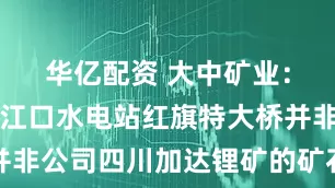 华亿配资 大中矿业：马尔康双江口水电站红旗特大桥并非公司四川加达锂矿的矿石外运通道
