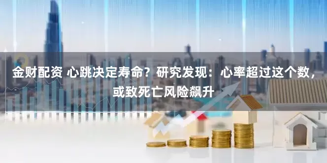 金财配资 心跳决定寿命？研究发现：心率超过这个数，或致死亡风险飙升