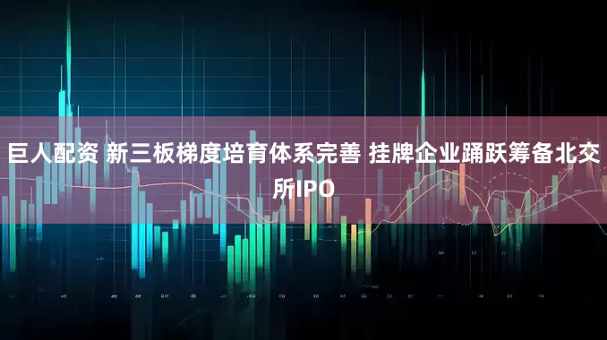 巨人配资 新三板梯度培育体系完善 挂牌企业踊跃筹备北交所IPO